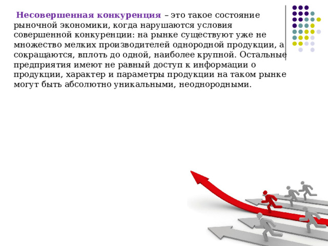 Несовершенная конкуренция – это такое состояние рыночной экономики, когда нарушаются условия совершенной конкуренции: на рынке существуют уже не множество мелких производителей однородной продукции, а сокращаются, вплоть до одной, наиболее крупной. Остальные предприятия имеют не равный доступ к информации о продукции, характер и параметры продукции на таком рынке могут быть абсолютно уникальными, неоднородными. 