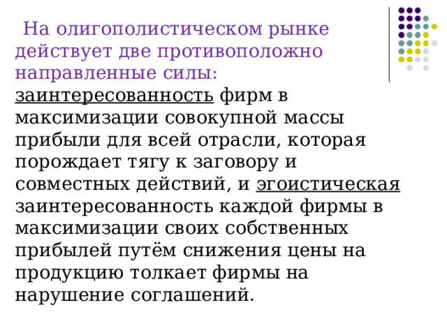 На олигополистическом рынке действует две противоположно направленные силы: заинтересованность фирм в максимизации совокупной массы прибыли для всей отрасли, которая порождает тягу к заговору и совместных действий, и эгоистическая заинтересованность каждой фирмы в максимизации своих собственных прибылей путём снижения цены на продукцию толкает фирмы на нарушение соглашений. 