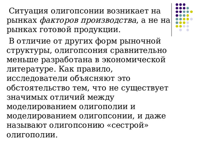 Ситуация олигопсонии возникает на рынках факторов производства , а не на рынках готовой продукции. В отличие от других форм рыночной структуры, олигопсония сравнительно меньше разработана в экономической литературе. Как правило, исследователи объясняют это обстоятельство тем, что не существует значимых отличий между моделированием олигополии и моделированием олигопсонии, и даже называют олигопсонию «сестрой» олигополии. 