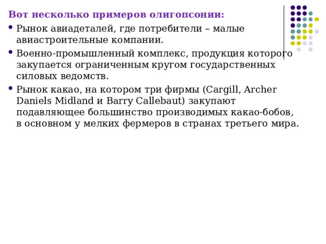 Вот несколько примеров олигопсонии: Рынок авиадеталей, где потребители – малые авиастроительные компании. Военно-промышленный комплекс, продукция которого закупается ограниченным кругом государственных силовых ведомств. Рынок какао, на котором три фирмы (Cargill, Archer Daniels Midland и Barry Callebaut) закупают подавляющее большинство производимых какао-бобов, в основном у мелких фермеров в странах третьего мира. 