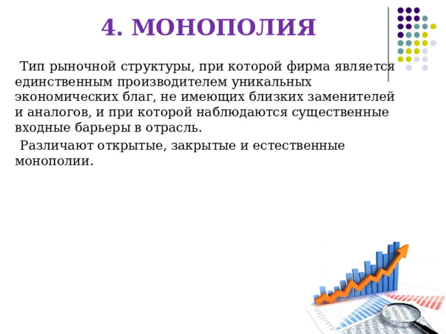 4. МОНОПОЛИЯ Тип рыночной структуры, при которой фирма является единственным производителем уникальных экономических благ, не имеющих близких заменителей и аналогов, и при которой наблюдаются существенные входные барьеры в отрасль. Различают открытые, закрытые и естественные монополии. 