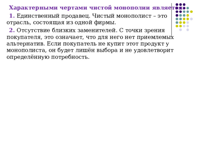 Характерными чертами чистой монополии является: 1. Единственный продавец. Чистый монополист – это отрасль, состоящая из одной фирмы. 2. Отсутствие близких заменителей. С точки зрения покупателя, это означает, что для него нет приемлемых альтернатив. Если покупатель не купит этот продукт у монополиста, он будет лишён выбора и не удовлетворит определённую потребность. 