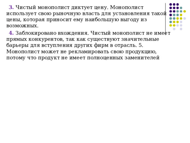 3. Чистый монополист диктует цену. Монополист использует свою рыночную власть для установления такой цены, которая приносит ему наибольшую выгоду из возможных. 4. Заблокировано вхождения. Чистый монополист не имеет прямых конкурентов, так как существуют значительные барьеры для вступления других фирм в отрасль. 5. Монополист может не рекламировать свою продукцию, потому что продукт не имеет полноценных заменителей 