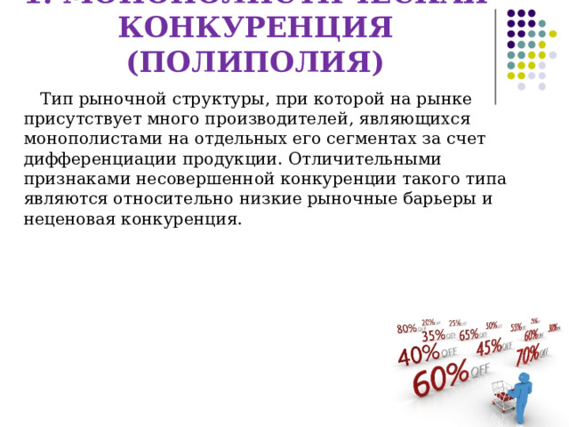 1. МОНОПОЛИСТИЧЕСКАЯ КОНКУРЕНЦИЯ (ПОЛИПОЛИЯ)  Тип рыночной структуры, при которой на рынке присутствует много производителей, являющихся монополистами на отдельных его сегментах за счет дифференциации продукции. Отличительными признаками несовершенной конкуренции такого типа являются относительно низкие рыночные барьеры и неценовая конкуренция. 