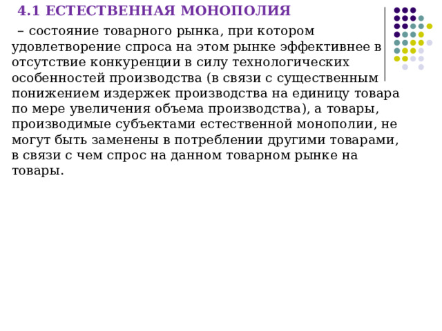 4.1 ЕСТЕСТВЕННАЯ МОНОПОЛИЯ – состояние товарного рынка, при котором удовлетворение спроса на этом рынке эффективнее в отсутствие конкуренции в силу технологических особенностей производства (в связи с существенным понижением издержек производства на единицу товара по мере увеличения объема производства), а товары, производимые субъектами естественной монополии, не могут быть заменены в потреблении другими товарами, в связи с чем спрос на данном товарном рынке на товары. 