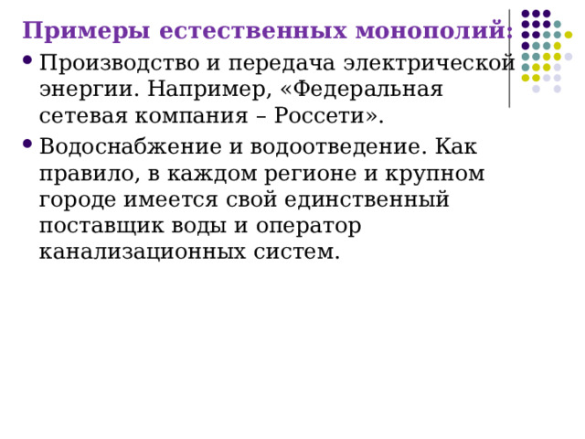Примеры естественных монополий: Производство и передача электрической энергии. Например, «Федеральная сетевая компания – Россети». Водоснабжение и водоотведение. Как правило, в каждом регионе и крупном городе имеется свой единственный поставщик воды и оператор канализационных систем. 
