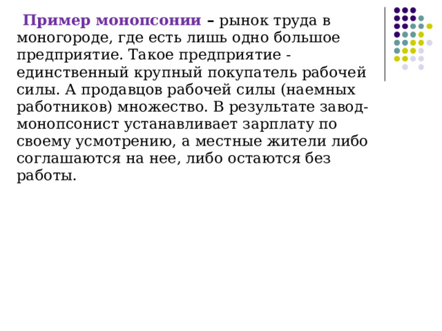Пример   монопсонии – рынок труда в моногороде, где есть лишь одно большое предприятие. Такое предприятие - единственный крупный покупатель рабочей силы. А продавцов рабочей силы (наемных работников) множество. В результате завод-монопсонист устанавливает зарплату по своему усмотрению, а местные жители либо соглашаются на нее, либо остаются без работы. 