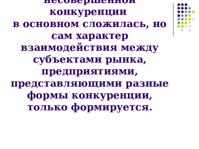 Структура рынка  несовершенной конкуренции  в основном сложилась, но сам характер взаимодействия между субъектами рынка, предприятиями, представляющими разные формы конкуренции, только формируется. 