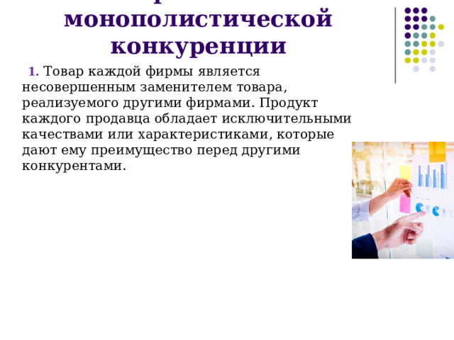Признаки монополистической конкуренции 1. Товар каждой фирмы является несовершенным заменителем товара, реализуемого другими фирмами. Продукт каждого продавца обладает исключительными качествами или характеристиками, которые дают ему преимущество перед другими конкурентами. 