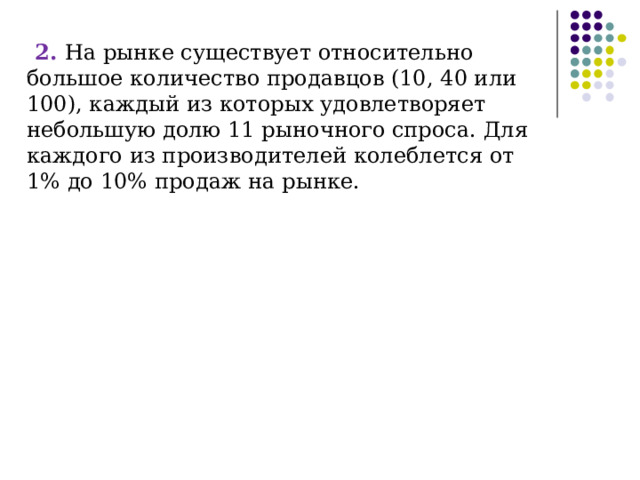 2. На рынке существует относительно большое количество продавцов (10, 40 или 100), каждый из которых удовлетворяет небольшую долю 11 рыночного спроса. Для каждого из производителей колеблется от 1% до 10% продаж на рынке. 