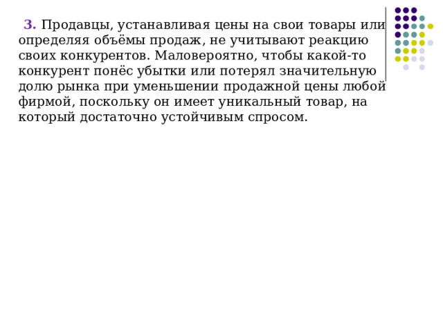 3. Продавцы, устанавливая цены на свои товары или определяя объёмы продаж, не учитывают реакцию своих конкурентов. Маловероятно, чтобы какой-то конкурент понёс убытки или потерял значительную долю рынка при уменьшении продажной цены любой фирмой, поскольку он имеет уникальный товар, на который достаточно устойчивым спросом. 