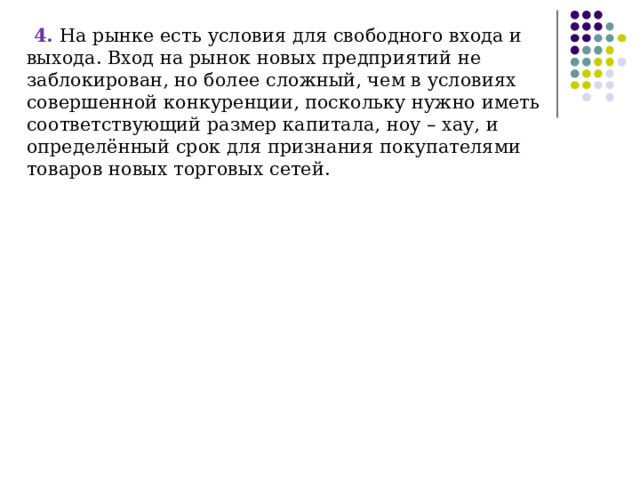 4. На рынке есть условия для свободного входа и выхода. Вход на рынок новых предприятий не заблокирован, но более сложный, чем в условиях совершенной конкуренции, поскольку нужно иметь соответствующий размер капитала, ноу – хау, и определённый срок для признания покупателями товаров новых торговых сетей. 