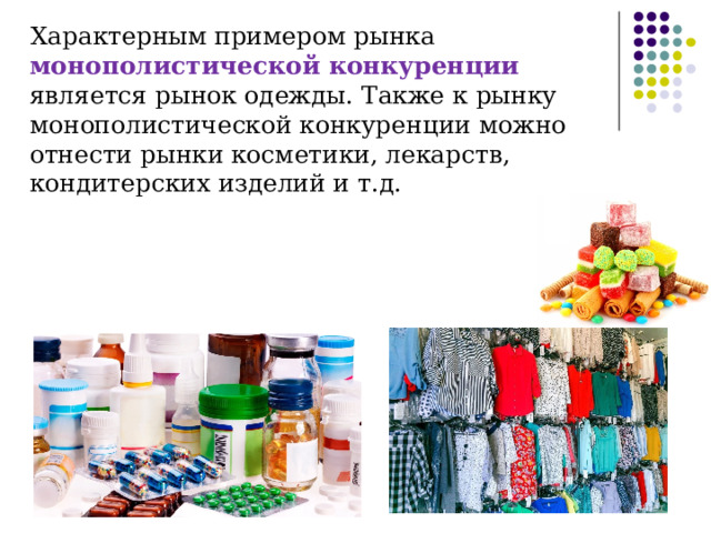 Характерным примером рынка монополистической конкуренции является рынок одежды. Также к рынку монополистической конкуренции можно отнести рынки косметики, лекарств, кондитерских изделий и т.д. 