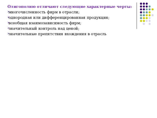 Олигополию отличают следующие характерные черты: многочисленность фирм в отрасли; однородная или дифференцированная продукция; всеобщая взаимозависимость фирм; значительный контроль над ценой; значительные препятствия вхождения в отрасль 