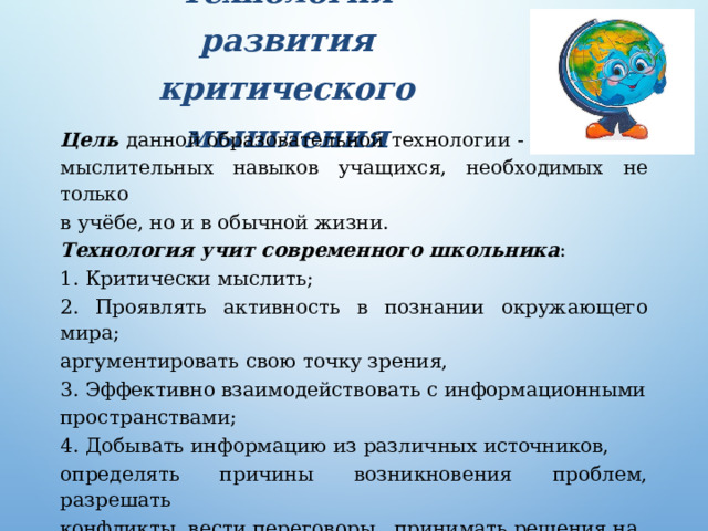 Технология  развития  критического мышления   Цель  данной образовательной  технологии  - развитие мыслительных навыков  учащихся,  необходимых  не только в учёбе,  но и в обычной жизни. Технология  учит современного  школьника : 1.  Критически мыслить; 2. Проявлять  активность  в познании  окружающего мира; аргументировать свою точку  зрения, 3.  Эффективно взаимодействовать  с информационными пространствами; 4. Добывать  информацию  из различных источников, определять причины  возникновения  проблем, разрешать конфликты,  вести  переговоры,  принимать  решения на основе  анализа  информации 