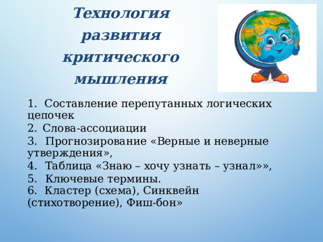 Технология  развития  критического мышления   1. Составление перепутанных  логических цепочек 2.  Слова-ассоциации 3.  Прогнозирование  «Верные и неверные утверждения», 4.  Таблица  «Знаю – хочу  узнать – узнал»», 5.  Ключевые  термины. 6. Кластер (схема), Синквейн  (стихотворение),  Фиш-бон» 