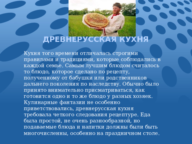 ДРЕВНЕРУССКАЯ КУХНЯ Кухня того времени отличалась строгими правилами и традициями, которые соблюдались в каждой семье. Самым лучшим блюдом считалось то блюдо, которое сделано по рецепту, полученному от бабушки или родственников дальнего поколения по наследству. Обычно было принято внимательно присматриваться, как готовится одно и то же блюдо у разных хозяек. Кулинарные фантазии не особенно приветствовались, древнерусская кухня требовала четкого следования рецептуре. Еда была простой, не очень разнообразной, но подаваемые блюда и напитки должны были быть многочисленны, особенно на праздничном столе. 