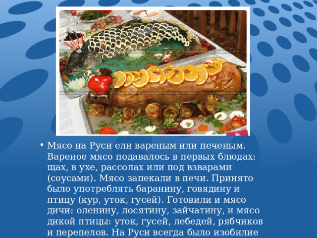 Мясо на Руси ели вареным или печеным. Вареное мясо подавалось в первых блюдах: щах, в ухе, рассолах или под взварами (соусами). Мясо запекали в печи. Принято было употреблять баранину, говядину и птицу (кур, уток, гусей). Готовили и мясо дичи: оленину, лосятину, зайчатину, и мясо дикой птицы: уток, гусей, лебедей, рябчиков и перепелов. На Руси всегда было изобилие рыбы, как речной, так и морской. Рыбу вялили, сушили, солили, готовили под взварами и на пару. или жарили. 