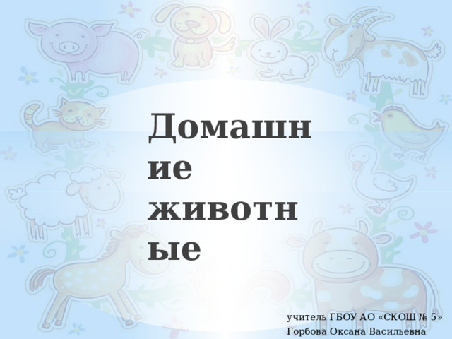 Домашние животные учитель ГБОУ АО «СКОШ № 5» Горбова Оксана Васильевна 