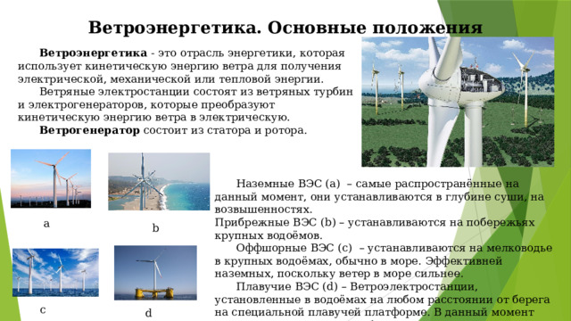 Ветроэнергетика. Основные положения  Ветроэнергетика - это отрасль энергетики, которая использует кинетическую энергию ветра для получения электрической, механической или тепловой энергии.  Ветряные электростанции состоят из ветряных турбин и электрогенераторов, которые преобразуют кинетическую энергию ветра в электрическую.  Ветрогенератор состоит из статора и ротора.  Наземные ВЭС (а) – самые распространённые на данный момент, они устанавливаются в глубине суши, на возвышенностях. Прибрежные ВЭС (b) – устанавливаются на побережьях крупных водоёмов.  Оффшорные ВЭС (с) – устанавливаются на мелководье в крупных водоёмах, обычно в море. Эффективней наземных, поскольку ветер в море сильнее.  Плавучие ВЭС (d) – Ветроэлектростанции, установленные в водоёмах на любом расстоянии от берега на специальной плавучей платформе. В данный момент находятся на стадии разработки, в мире их всего несколько. a  b c d 