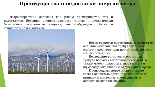 Преимущества и недостатки энергии ветра   Ветроэнергетика обладает как рядом преимущества, так и недостатков. Ветряная энергия является чистым и экологически безопасным источником энергии, не требующим добычи и транспортировки топлива.  Ветер является переменным и зависит от внешних условий, что требует наличия энерго-накопителя для постоянного доступа к электроэнергии.   Возведение ветро-электростанции требует больших материальных затрат, а также может привести к визуальному и шумовому загрязнению окружающей среды.  Производство ветро-энергии также может оказывать вредное воздействие на природу и приводить к конфликтам в области землепользования. 