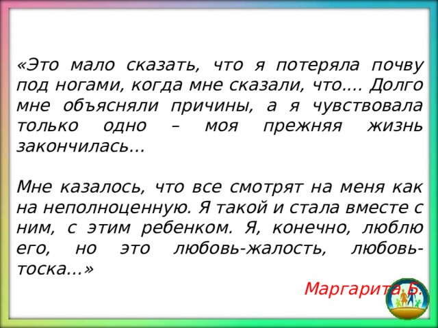 «Это мало сказать, что я потеряла почву под ногами, когда мне сказали, что.... Долго мне объясняли причины, а я чувствовала только одно – моя прежняя жизнь закончилась… Мне казалось, что все смотрят на меня как на неполноценную. Я такой и стала вместе с ним, с этим ребенком. Я, конечно, люблю его, но это любовь-жалость, любовь-тоска…» Маргарита Б. 