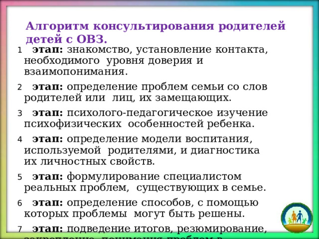 Алгоритм  консультирования  родителей  детей  с ОВЗ.  этап:  знакомство,  установление контакта,  необходимого  уровня  доверия и  взаимопонимания.  этап:  определение  проблем  семьи со слов  родителей или  лиц,  их  замещающих.  этап:  психолого-педагогическое  изучение  психофизических  особенностей  ребенка.  этап:  определение  модели  воспитания,  используемой  родителями,  и диагностика  их  личностных свойств.  этап:  формулирование специалистом реальных  проблем,  существующих в  семье.  этап:  определение  способов,  с помощью  которых проблемы  могут  быть  решены.  этап: подведение итогов, резюмирование, закрепление  понимания проблем в формулировке  психолога. 