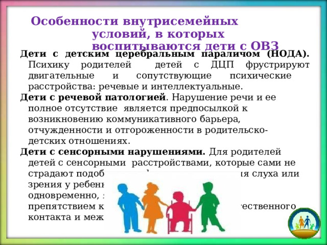 Особенности внутрисемейных  условий,  в которых  воспитываются  дети  с  ОВЗ Дети с детским церебральным параличом (НОДА). Психику родителей  детей с ДЦП фрустрируют двигательные и сопутствующие психические  расстройства: речевые и  интеллектуальные. Дети  с речевой  патологией .  Нарушение  речи  и  ее полное  отсутствие  является  предпосылкой  к  возникновению  коммуникативного  барьера,  отчужденности и отгороженности  в  родительско-детских  отношениях. Дети  с  сенсорными нарушениями.  Для  родителей  детей с  сенсорными  расстройствами, которые  сами не страдают подобными  дефектами,  нарушения  слуха  или  зрения у  ребенка,  или  обоих  анализаторов одновременно,  являются фрустрирующим препятствием к  установлению с  детьми естественного  контакта  и  межличностных  связей. 