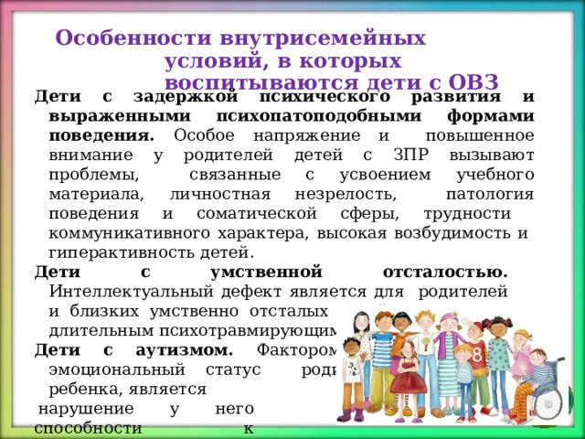 Особенности внутрисемейных  условий,  в которых  воспитываются  дети  с  ОВЗ Дети с задержкой психического развития и выраженными психопатоподобными  формами  поведения.  Особое  напряжение  и  повышенное  внимание  у  родителей  детей с  ЗПР  вызывают  проблемы,  связанные с усвоением учебного  материала,  личностная  незрелость,  патология  поведения  и  соматической  сферы, трудности  коммуникативного  характера,  высокая  возбудимость  и  гиперактивность  детей. Дети с умственной отсталостью .  Интеллектуальный  дефект  является  для  родителей  и  близких  умственно  отсталых  детей  тяжелым  и  длительным  психотравмирующим  фактором. Дети с аутизмом .  Фактором,  травмирующим  эмоциональный  статус  родителей  аутичного  ребенка, является нарушение  у  него способности  к установлению  адекватного  контакта с  окружающим социумом и  с ним  лично. 