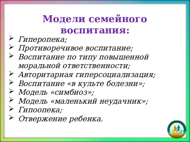 Модели семейного воспитания: Гиперопека; Противоречивое воспитание; Воспитание по типу повышенной моральной ответственности; Авторитарная гиперсоциализация; Воспитание «в культе болезни»; Модель «симбиоз»; Модель «маленький неудачник»; Гипоопека; Отвержение ребенка. 