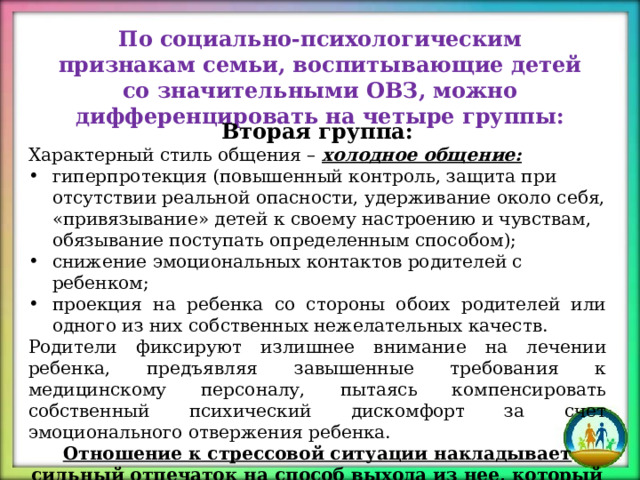 По социально-психологическим признакам семьи, воспитывающие детей со значительными ОВЗ, можно дифференцировать на четыре группы: Вторая группа: Характерный стиль общения – холодное общение: гиперпро текция (повышенный контроль, защита при отсутствии реальной опасности, удерживание около себя, «привязывание» детей к своему настроению и чувствам, обязывание поступать определенным способом); снижение эмоциональных контактов родителей с ребенком; проекция на ребенка со стороны обоих родителей или одного из них собственных нежелательных качеств. Родители фиксируют излишнее внимание на лечении ребенка, предъявляя завышенные требования к медицинскому персоналу, пытаясь компенсировать собственный психический дискомфорт за счет эмоционального отвержения ребенка. Отношение к стрессовой ситуации накладывает сильный отпечаток на способ выхода из нее, который избирает семья. 
