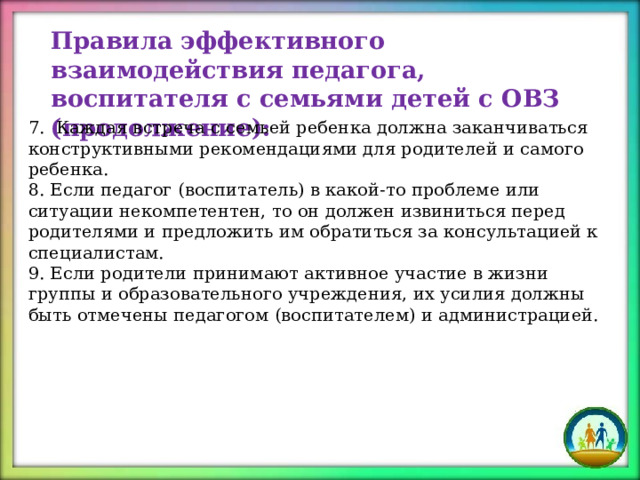 Правила эффективного взаимодействия педагога, воспитателя с семьями детей с ОВЗ (продолжение): 7. Каждая встреча с семьей ребенка должна заканчиваться конструктивными рекомендациями для родителей и самого ребенка. 8. Если педагог (воспитатель) в какой-то проблеме или ситуации некомпетентен, то он должен извиниться перед родителями и предложить им обратиться за консультацией к специалистам. 9. Если родители принимают активное участие в жизни группы и образовательного учреждения, их усилия должны быть отмечены педагогом (воспитателем) и администрацией. 