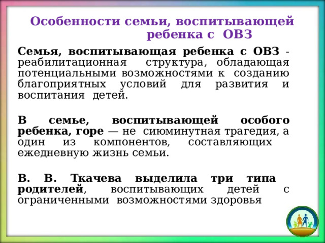 Особенности семьи, воспитывающей ребенка с  ОВЗ Семья,  воспитывающая  ребенка с ОВЗ  - реабилитационная  структура, обладающая потенциальными возможностями к  созданию благоприятных условий для развития и воспитания  детей. В  семье,  воспитывающей  особого  ребенка, горе  — не  сиюминутная  трагедия,  а один  из  компонентов,  составляющих  ежедневную  жизнь  семьи.  В.  В.  Ткачева выделила три типа  родителей ,  воспитывающих  детей с  ограниченными  возможностями  здоровья 
