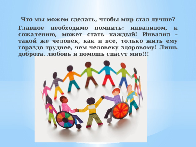 Что мы можем сделать, чтобы мир стал лучше? Главное необходимо помнить: инвалидом, к сожалению, может стать каждый! Инвалид – такой же человек, как и все, только жить ему гораздо труднее, чем человеку здоровому! Лишь доброта, любовь и помощь спасут мир!!! 
