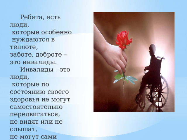  Ребята, есть люди,  которые особенно  нуждаются в теплоте, заботе, доброте – это инвалиды.  Инвалиды - это люди,  которые по состоянию своего здоровья не могут самостоятельно передвигаться, не видят или не слышат, не могут сами позаботиться о себе. 