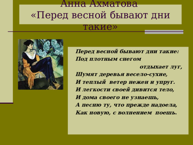 Анна Ахматова  «Перед весной бывают дни такие»  Перед весной бывают дни такие:  Под плотным снегом  отдыхает луг,  Шумят деревья весело-сухие,  И теплый ветер нежен и упруг.  И легкости своей дивится тело,  И дома своего не узнаешь,  А песню ту, что прежде надоела,  Как новую, с волнением поешь.  