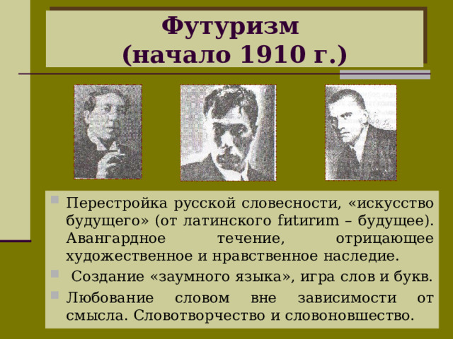 Футуризм  (начало 1910 г.) Перестройка русской словесности, «искусство будущего» (от латинского f и t и r и m – будущее). Авангардное течение, отрицающее художественное и нравственное наследие.  Создание «заумного языка», игра слов и букв. Любование словом вне зависимости от смысла. Словотворчество и словоновшество.  