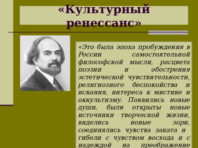 «Культурный ренессанс» «Это была эпоха пробуждения в России самостоятельной философской мысли, расцвета поэзии и обострения эстетической чувствительности, религиозного беспокойства и искания, интереса к мистике и оккультизму. Появились новые души, были открыты новые источники творческой жизни, виделись новые зори, соединялись чувства заката и гибели с чувством восхода и с надеждой на преображение жизни» Н. Бердяев 