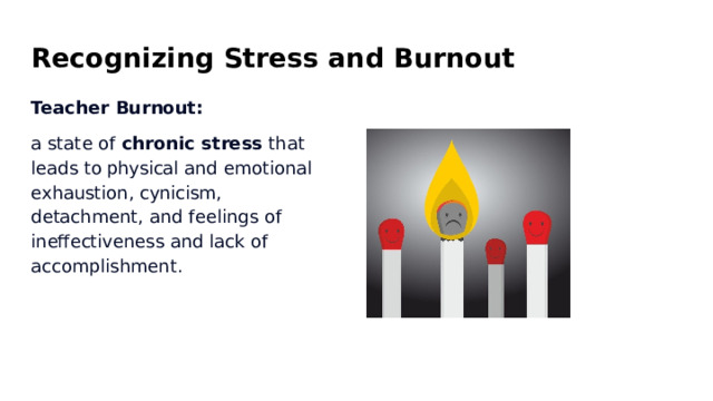 Recognizing  Stress  and  Burnout Teacher  Burnout: a  state  of  chronic  stress  that  leads  to physical  and  emotional  exhaustion, cynicism,  detachment,  and  feelings  of ineffectiveness  and  lack  of accomplishment. 