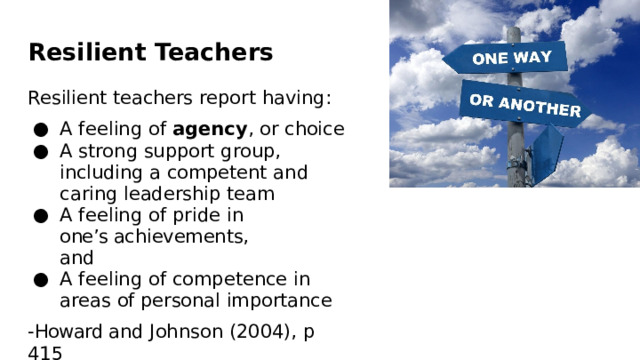 Resilient  Teachers Resilient  teachers  report  having: A  feeling  of  agency ,  or  choice A  strong  support  group,  including  a competent  and  caring  leadership team A  feeling  of  pride  in  one’s achievements,  and A  feeling  of  competence  in  areas  of personal  importance - Howard and  Johnson  (2004),  p  415 