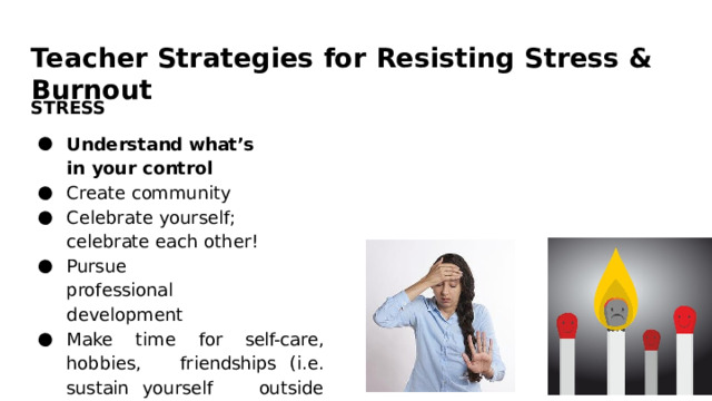 Teacher  Strategies  for  Resisting  Stress  &  Burnout STRESS Understand what’s  in  your control Create  community Celebrate  yourself;  celebrate each  other! Pursue  professional development Make  time  for  self- care,  hobbies,  friendships  (i.e.  sustain  yourself  outside  of  your  work) 