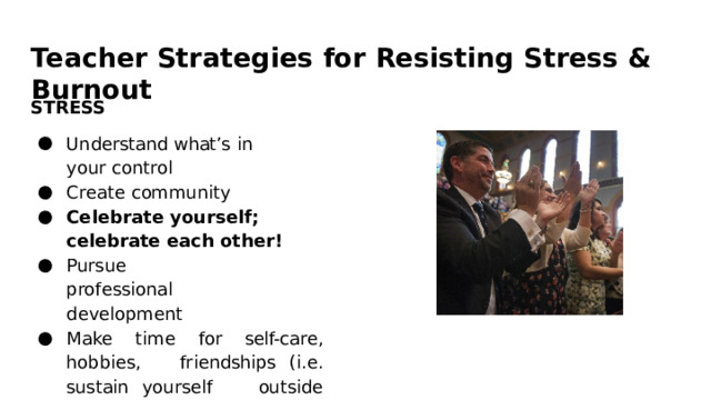 Teacher  Strategies  for  Resisting  Stress  &  Burnout STRESS Understand  what’s  in  your control Create  community Celebrate  yourself;  celebrate each  other! Pursue  professional development Make  time  for  self- care,  hobbies,  friendships  (i.e.  sustain  yourself  outside  of  your  work) 