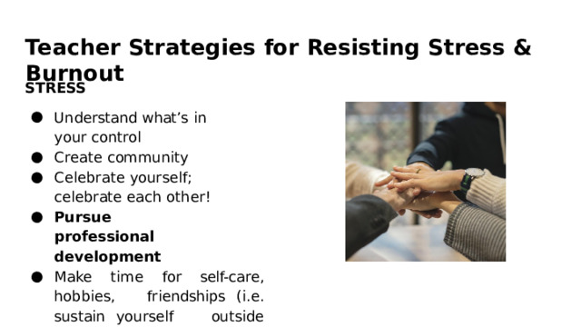Teacher  Strategies  for  Resisting  Stress  &  Burnout STRESS Understand  what’s  in  your control Create  community Celebrate  yourself;  celebrate each  other! Pursue  professional development Make  time  for  self- care,  hobbies,  friendships  (i.e.  sustain  yourself  outside  of  your  work) 