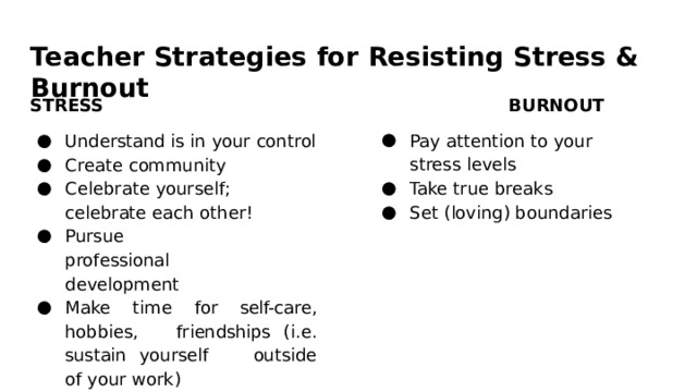 Teacher  Strategies  for  Resisting  Stress  &  Burnout STRESS BURNOUT Understand  is  in  your  control Create  community Pay  attention  to  your  stress levels Celebrate  yourself;  celebrate each  other! Pursue  professional development Take  true  breaks Set  (loving)  boundaries Make  time  for  self- care,  hobbies,  friendships  (i.e.  sustain  yourself  outside  of  your  work) 