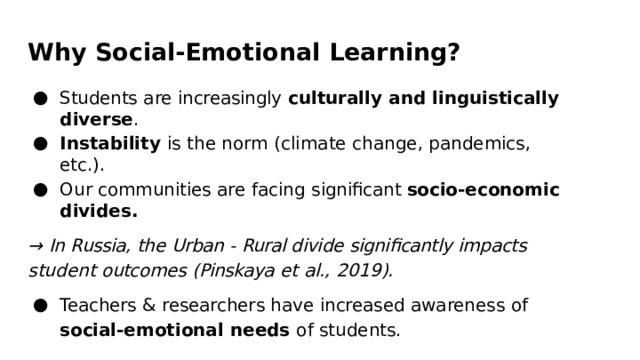 Why  Social- Emotional  Learning? Students  are  increasingly  culturally  and  linguistically  diverse . Instability  is  the  norm  (climate  change,  pandemics,  etc.). Our  communities  are  facing  significant  socio- economic  divides. →  In  Russia,  the  Urban  -  Rural divide  significantly  impacts  student outcomes  (Pinskaya  et  al.,  2019). Teachers  &  researchers  have  increased  awareness  of social- emotional needs  of  students. 