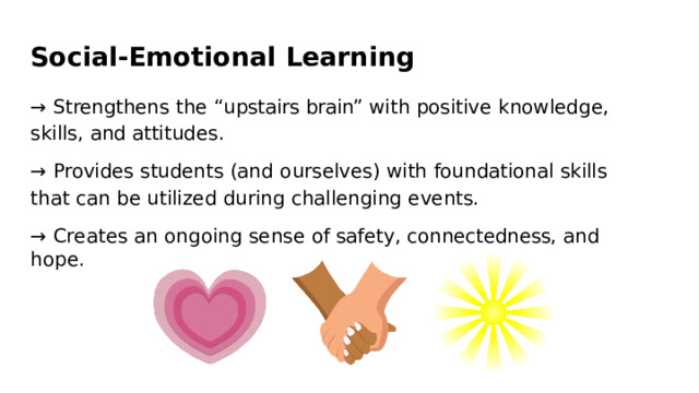 Social- Emotional  Learning →  Strengthens  the  “upstairs  brain”  with  positive  knowledge,  skills,  and attitudes. →  Provides  students  (and  ourselves)  with  foundational  skills  that  can  be utilized  during  challenging  events. →  Creates  an  ongoing  sense  of  safety,  connectedness,  and  hope. 