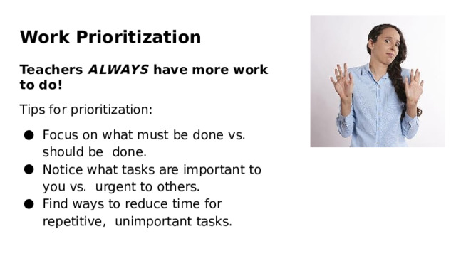 Work  Prioritization Teachers  ALWAYS  have more  work  to  do! Tips for  prioritization: Focus  on  what  must be  done  vs.  should  be  done. Notice  what  tasks  are important to  you  vs.  urgent  to  others. Find  ways  to  reduce time  for  repetitive,  unimportant  tasks. 