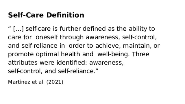 Self-Care  Deﬁnition “  [...]  self-care  is  further  deﬁned  as  the  ability  to  care  for  oneself  through  awareness,  self-control,  and  self-reliance  in  order  to  achieve,  maintain,  or  promote  optimal  health  and  well-being.  Three  attributes were  identiﬁed:  awareness, self-control,  and  self-reliance.” Martínez  et  al.  (2021) 
