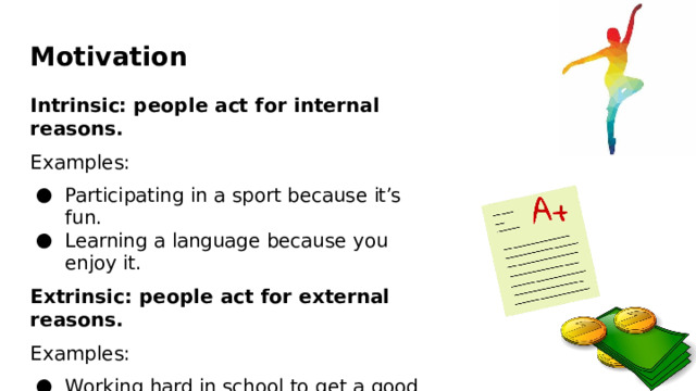Motivation Intrinsic:  people  act  for internal  reasons. Examples: Participating  in a sport because  it’s fun. Learning  a  language  because  you  enjoy  it. Extrinsic:  people act  for  external reasons. Examples: Working hard  in school to  get  a  good grade. Learning  a  language  to  get  a good  job. 
