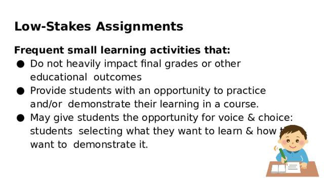 Low-Stakes  Assignments Frequent small learning activities  that: Do  not  heavily  impact  ﬁnal  grades  or  other  educational  outcomes Provide  students  with  an  opportunity  to  practice  and/or  demonstrate  their  learning  in  a  course. May  give  students  the  opportunity  for voice & choice:  students  selecting  what  they  want  to  learn  &  how  they  want  to demonstrate  it. 